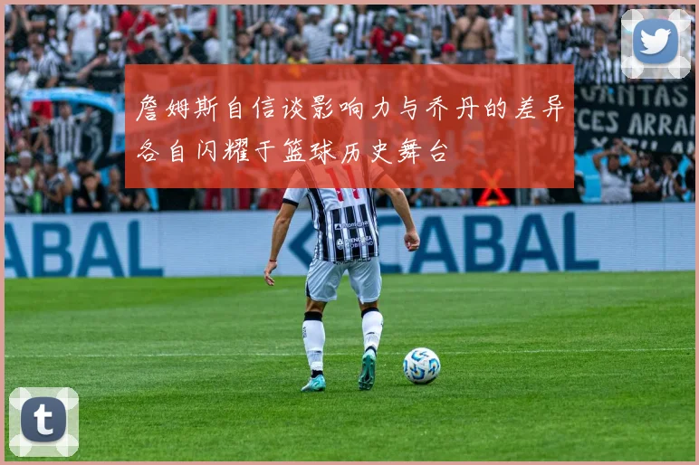 詹姆斯自信谈影响力与乔丹的差异各自闪耀于篮球历史舞台