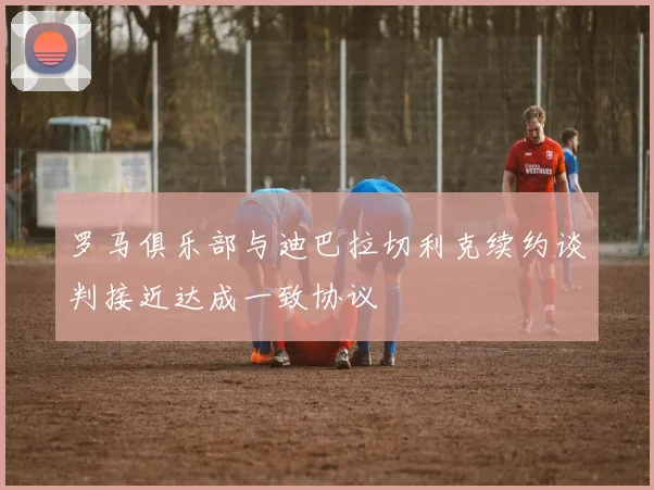罗马俱乐部与迪巴拉切利克续约谈判接近达成一致协议
