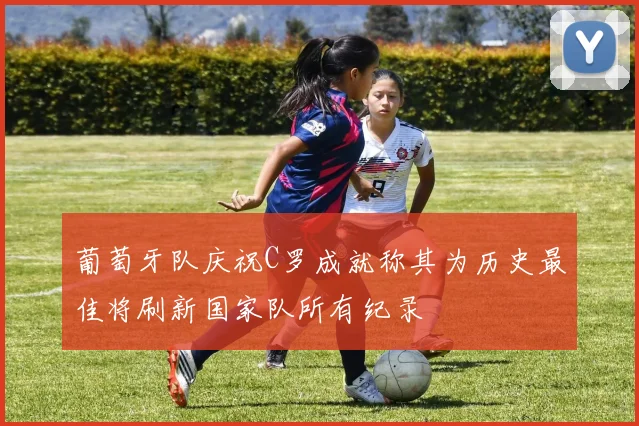 葡萄牙队庆祝C罗成就称其为历史最佳将刷新国家队所有纪录