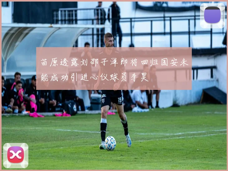 苗原透露刘邵子洋即将回归国安未能成功引进心仪球员李昊