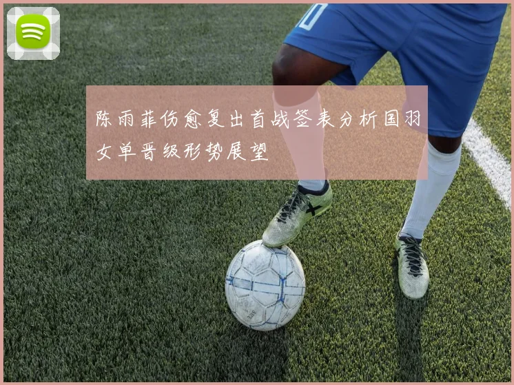 陈雨菲伤愈复出首战签表分析国羽女单晋级形势展望