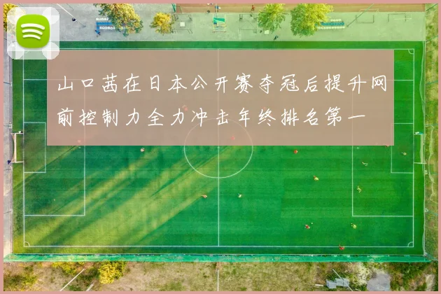 山口茜在日本公开赛夺冠后提升网前控制力全力冲击年终排名第一