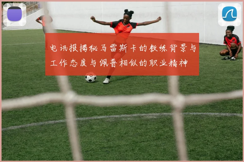 电讯报揭秘马雷斯卡的教练背景与工作态度与佩普相似的职业精神