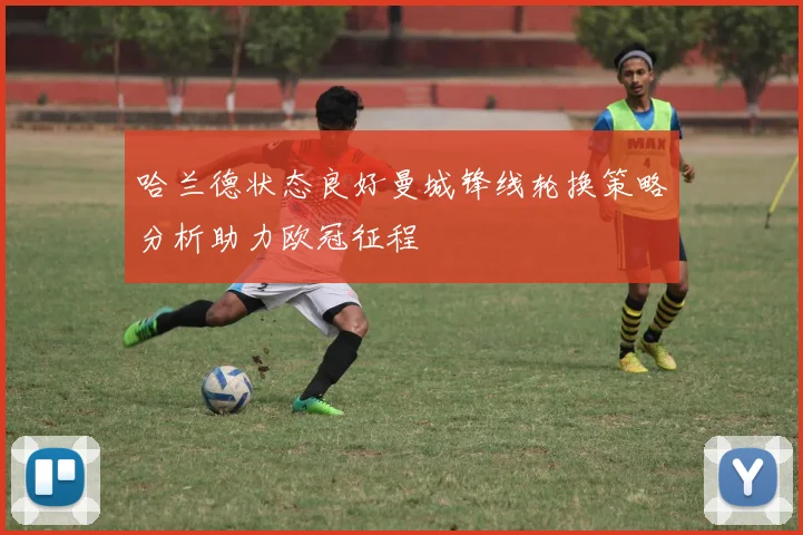 哈兰德状态良好曼城锋线轮换策略分析助力欧冠征程
