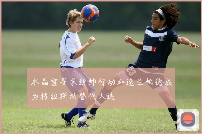 水晶宫寻求新帅行动加速兰帕德成为格拉斯纳替代人选