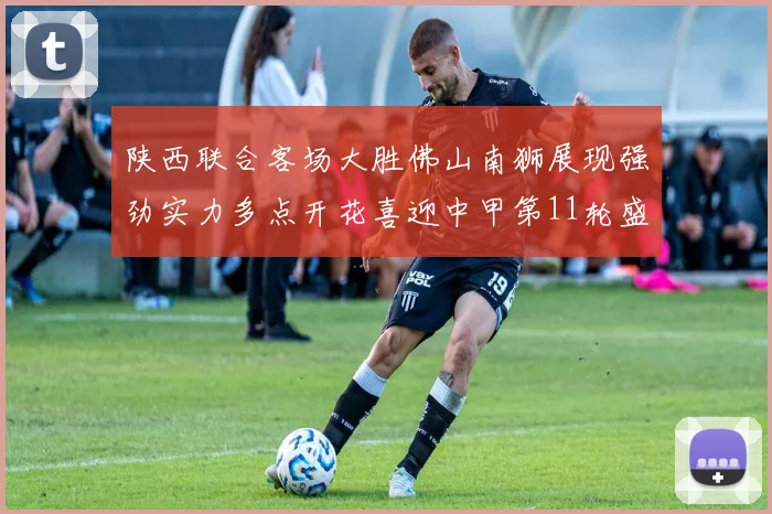 陕西联合客场大胜佛山南狮展现强劲实力多点开花喜迎中甲第11轮盛宴