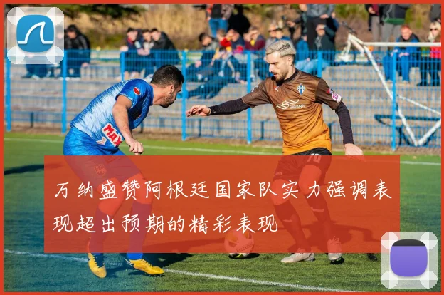 万纳盛赞阿根廷国家队实力强调表现超出预期的精彩表现