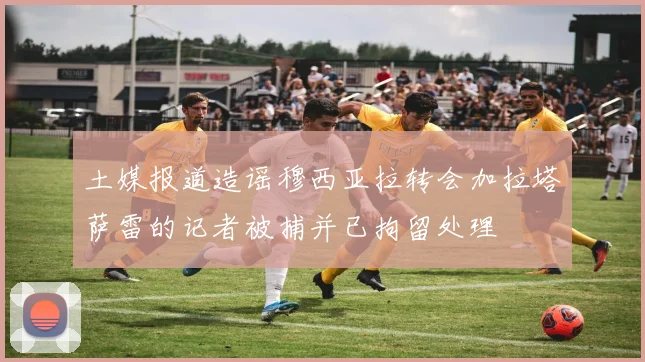 土媒报道造谣穆西亚拉转会加拉塔萨雷的记者被捕并已拘留处理