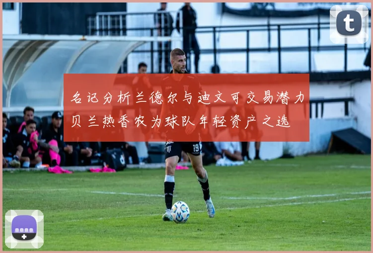 名记分析兰德尔与迪文可交易潜力贝兰热香农为球队年轻资产之选
