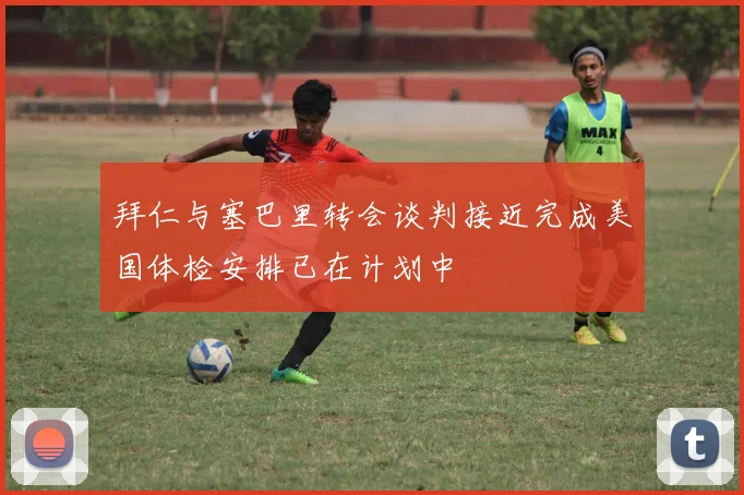 拜仁与塞巴里转会谈判接近完成美国体检安排已在计划中