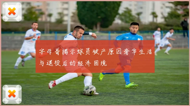 字母哥揭示球员破产原因奢华生活与退役后的经济困境