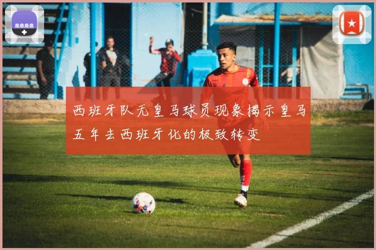 西班牙队无皇马球员现象揭示皇马五年去西班牙化的极致转变