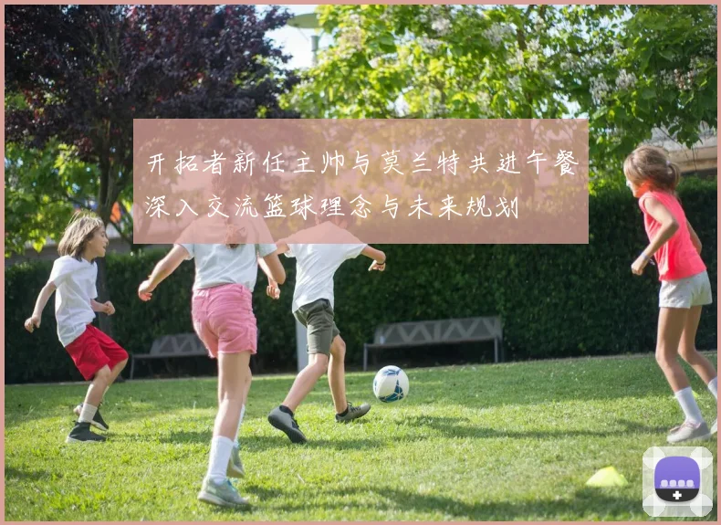 开拓者新任主帅与莫兰特共进午餐深入交流篮球理念与未来规划