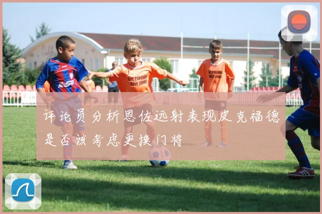 评论员分析恩佐远射表现皮克福德是否该考虑更换门将