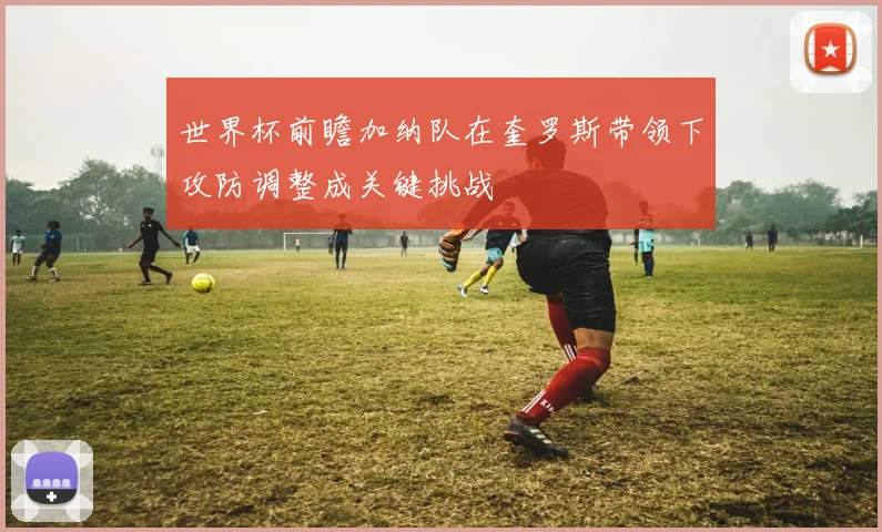世界杯前瞻加纳队在奎罗斯带领下攻防调整成关键挑战