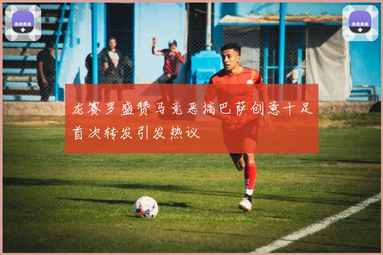 龙赛罗盛赞马竞恶搞巴萨创意十足首次转发引发热议