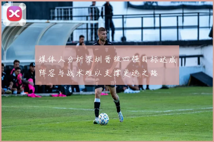 媒体人分析深圳晋级四强目标达成阵容与战术难以支撑更远之路