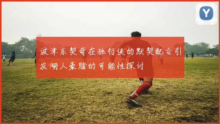 波津东契奇在独行侠的默契配合引发湖人豪赌的可能性探讨