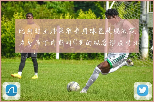 比利时主帅果敢弃用球星展现决策力与马丁内斯对C罗的纵容形成对比