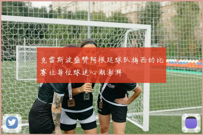 克雷斯波盛赞阿根廷球队梅西的比赛让每位球迷心潮澎湃