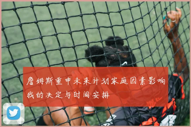 詹姆斯重申未来计划家庭因素影响我的决定与时间安排