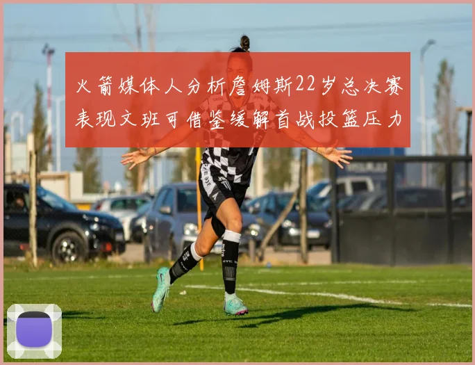 火箭媒体人分析詹姆斯22岁总决赛表现文班可借鉴缓解首战投篮压力