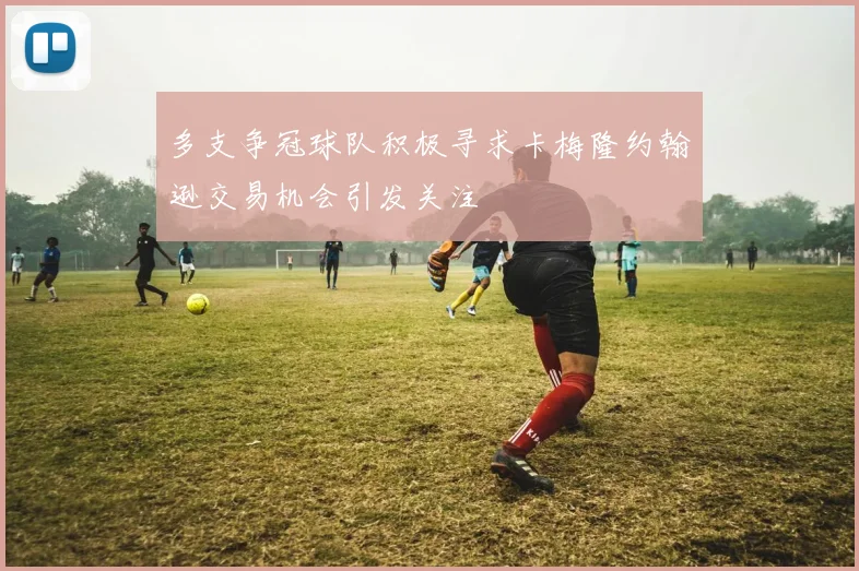 多支争冠球队积极寻求卡梅隆约翰逊交易机会引发关注